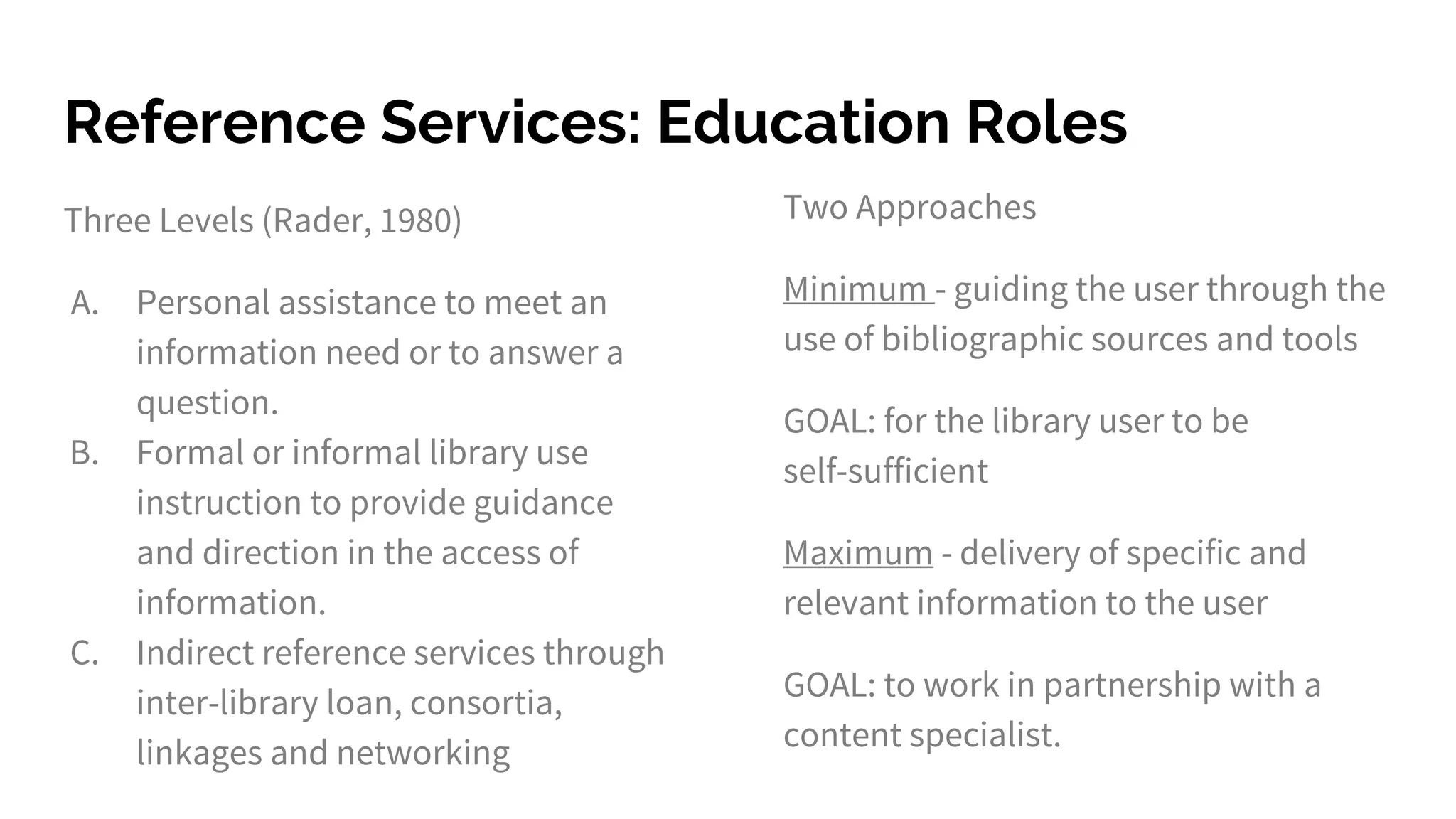 Reference Services: Education Roles
Three Levels (Rader, 1980)
A. Personal assistance to meet an
information need or to answer a
question.
B. Formal or informal library use
instruction to provide guidance
and direction in the access of
information.
C. Indirect reference services through
inter-library loan, consortia,
linkages and networking
Two Approaches
Minimum - guiding the user through the
use of bibliographic sources and tools
GOAL: for the library user to be
self-sufficient
Maximum - delivery of specific and
relevant information to the user
GOAL: to work in partnership with a
content specialist.
 