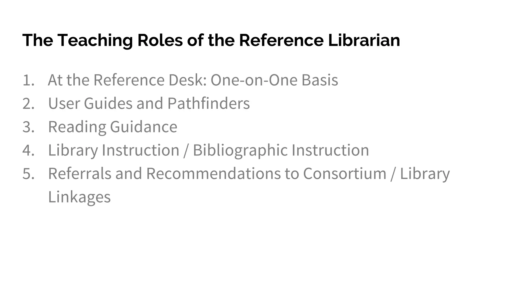 The Teaching Roles of the Reference Librarian
1. At the Reference Desk: One-on-One Basis
2. User Guides and Pathfinders
3. Reading Guidance
4. Library Instruction / Bibliographic Instruction
5. Referrals and Recommendations to Consortium / Library
Linkages
 