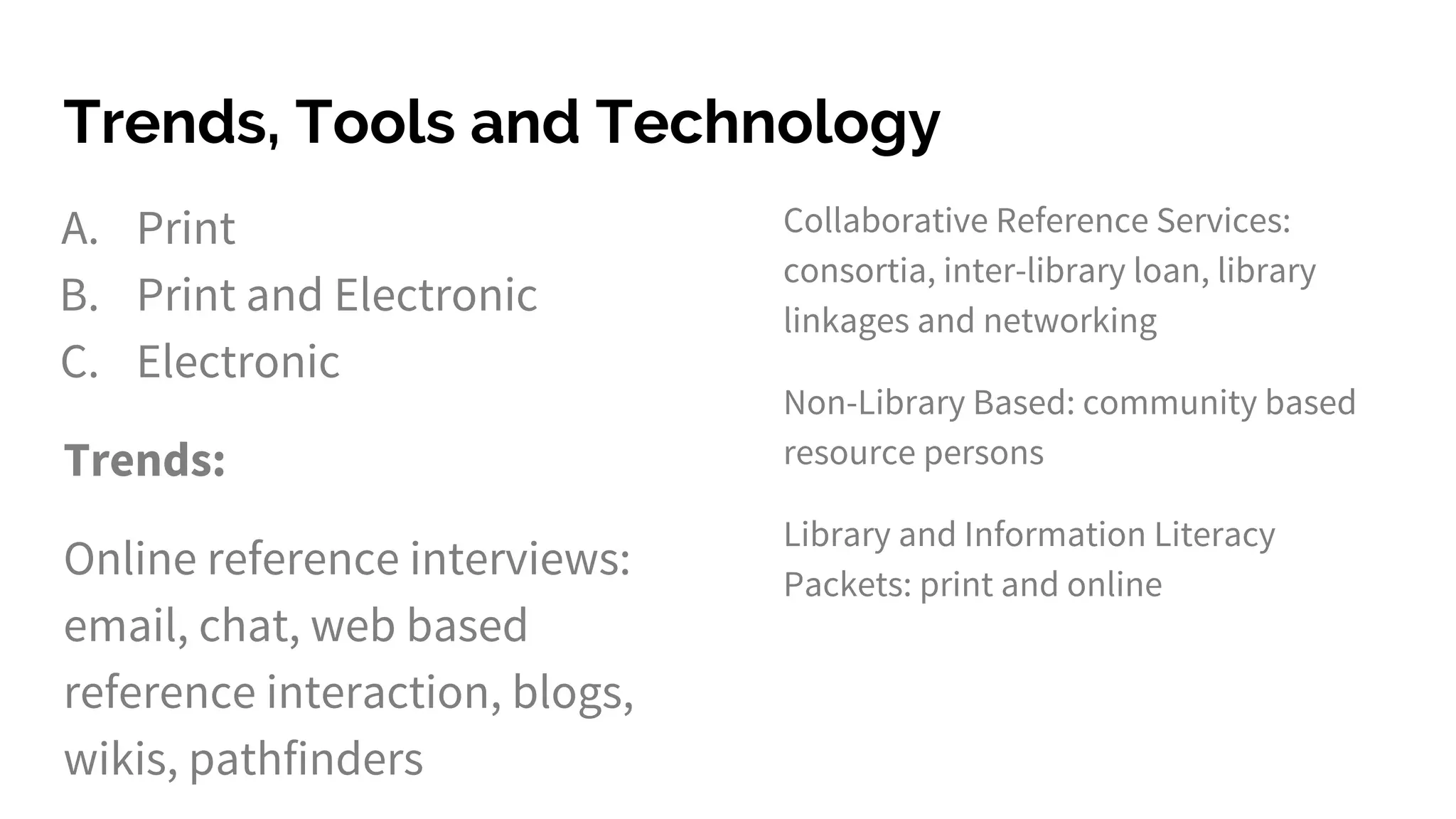 Trends, Tools and Technology
A. Print
B. Print and Electronic
C. Electronic
Trends:
Online reference interviews:
email, chat, web based
reference interaction, blogs,
wikis, pathfinders
Collaborative Reference Services:
consortia, inter-library loan, library
linkages and networking
Non-Library Based: community based
resource persons
Library and Information Literacy
Packets: print and online
 