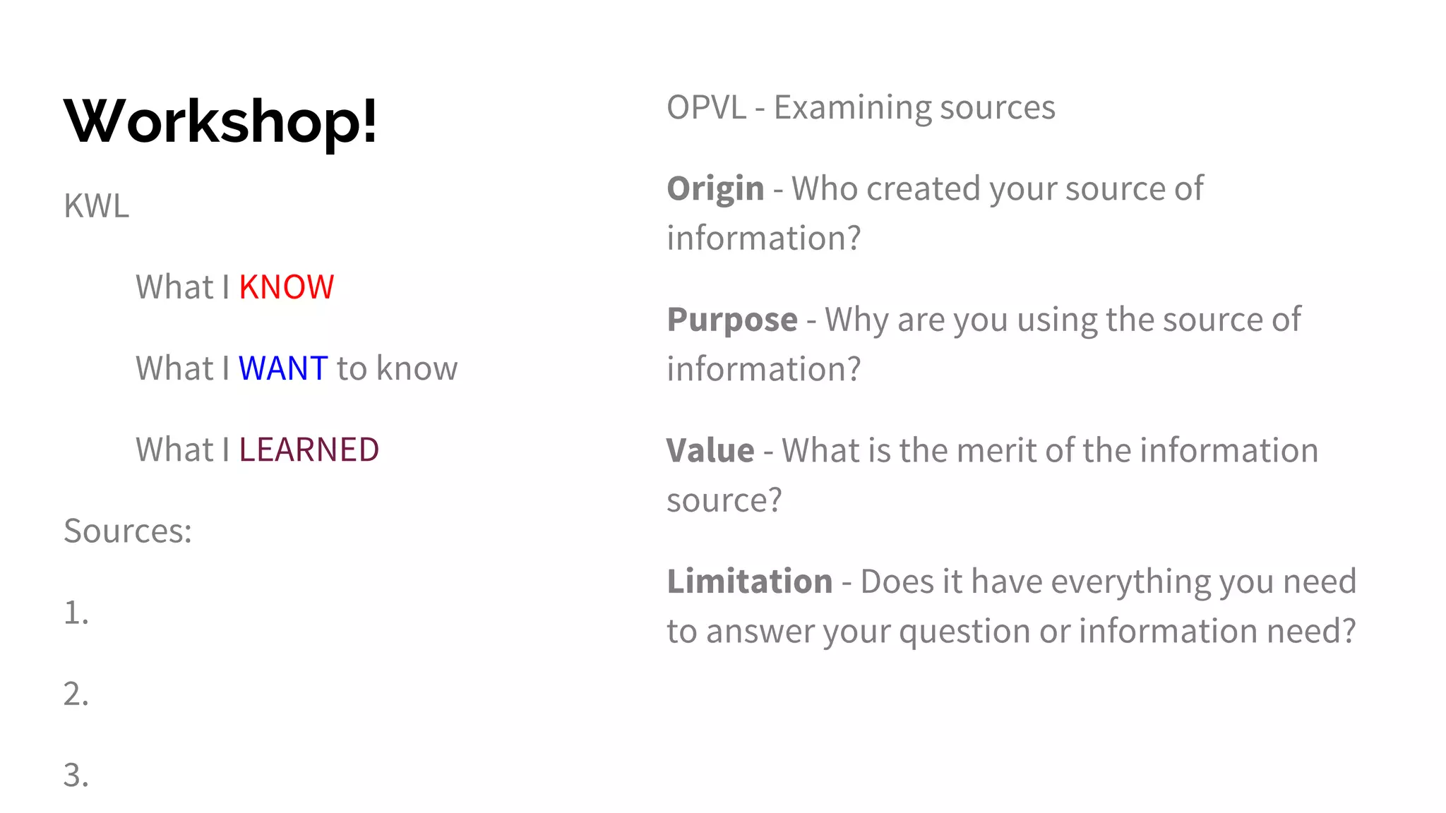 Workshop!
KWL
What I KNOW
What I WANT to know
What I LEARNED
Sources:
1.
2.
3.
OPVL - Examining sources
Origin - Who created your source of
information?
Purpose - Why are you using the source of
information?
Value - What is the merit of the information
source?
Limitation - Does it have everything you need
to answer your question or information need?
 