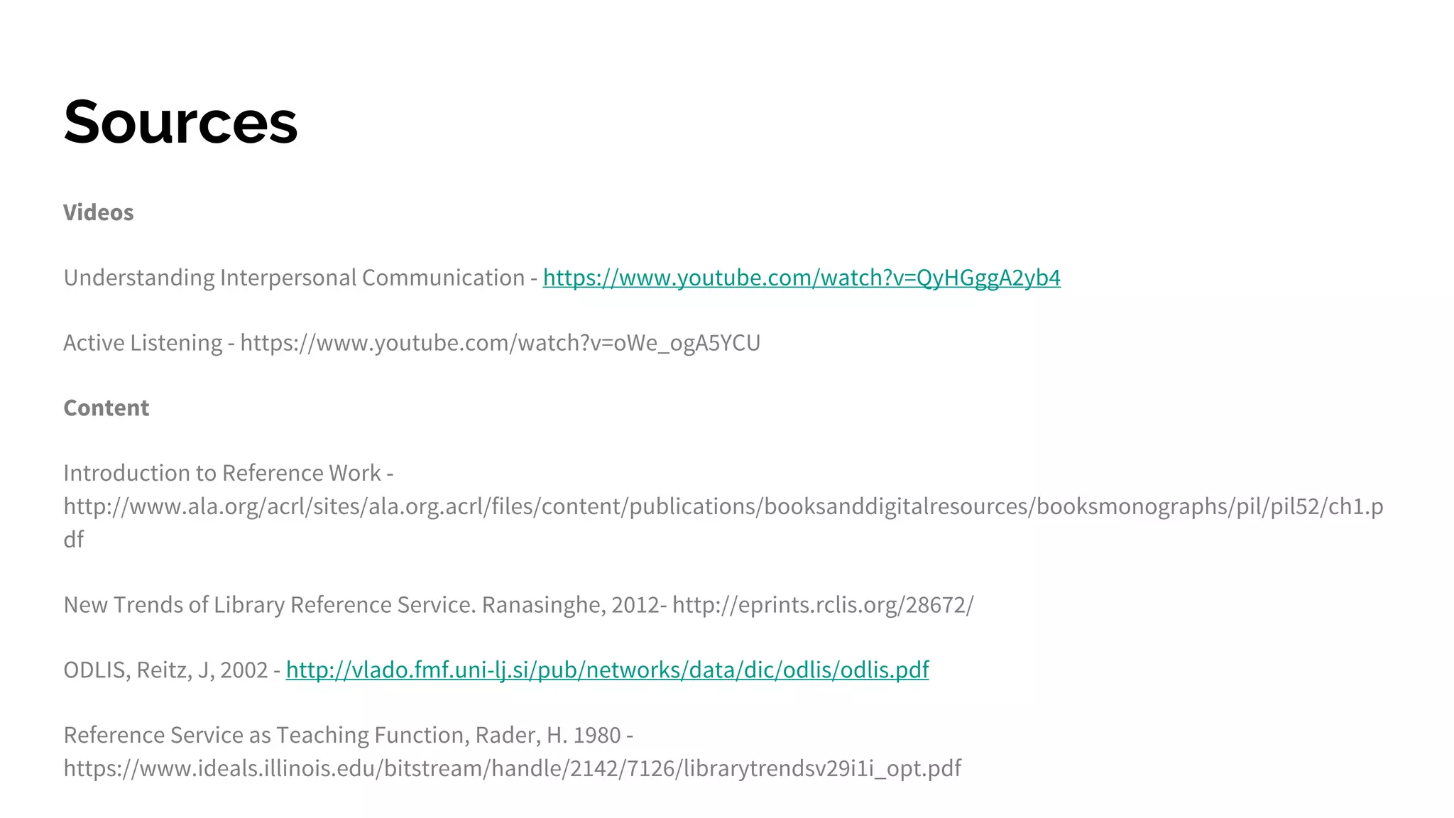 Sources
Videos
Understanding Interpersonal Communication - https://www.youtube.com/watch?v=QyHGggA2yb4
Active Listening - https://www.youtube.com/watch?v=oWe_ogA5YCU
Content
Introduction to Reference Work -
http://www.ala.org/acrl/sites/ala.org.acrl/files/content/publications/booksanddigitalresources/booksmonographs/pil/pil52/ch1.p
df
New Trends of Library Reference Service. Ranasinghe, 2012- http://eprints.rclis.org/28672/
ODLIS, Reitz, J, 2002 - http://vlado.fmf.uni-lj.si/pub/networks/data/dic/odlis/odlis.pdf
Reference Service as Teaching Function, Rader, H. 1980 -
https://www.ideals.illinois.edu/bitstream/handle/2142/7126/librarytrendsv29i1i_opt.pdf
 
