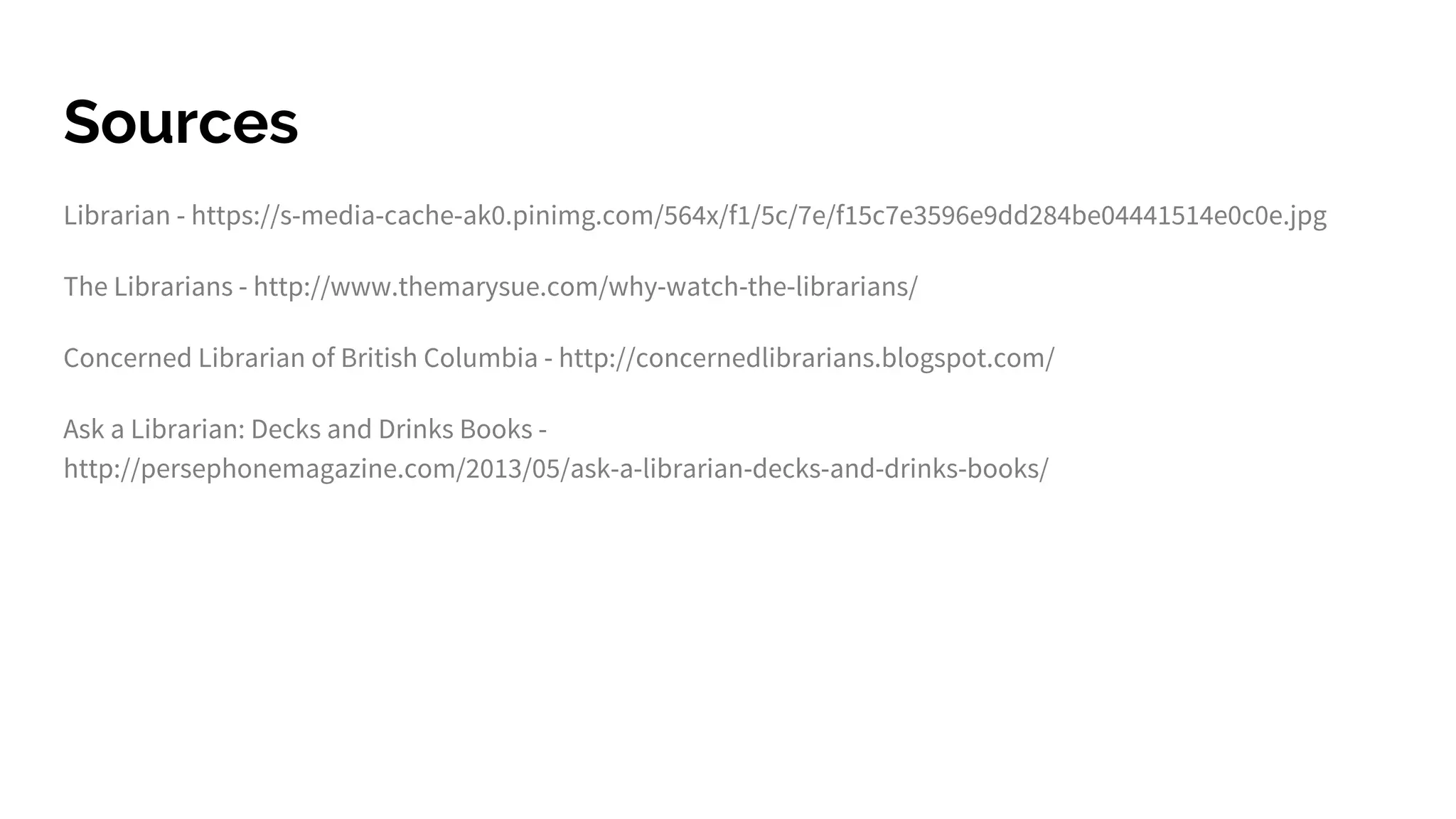 Sources
Librarian - https://s-media-cache-ak0.pinimg.com/564x/f1/5c/7e/f15c7e3596e9dd284be04441514e0c0e.jpg
The Librarians - http://www.themarysue.com/why-watch-the-librarians/
Concerned Librarian of British Columbia - http://concernedlibrarians.blogspot.com/
Ask a Librarian: Decks and Drinks Books -
http://persephonemagazine.com/2013/05/ask-a-librarian-decks-and-drinks-books/
 