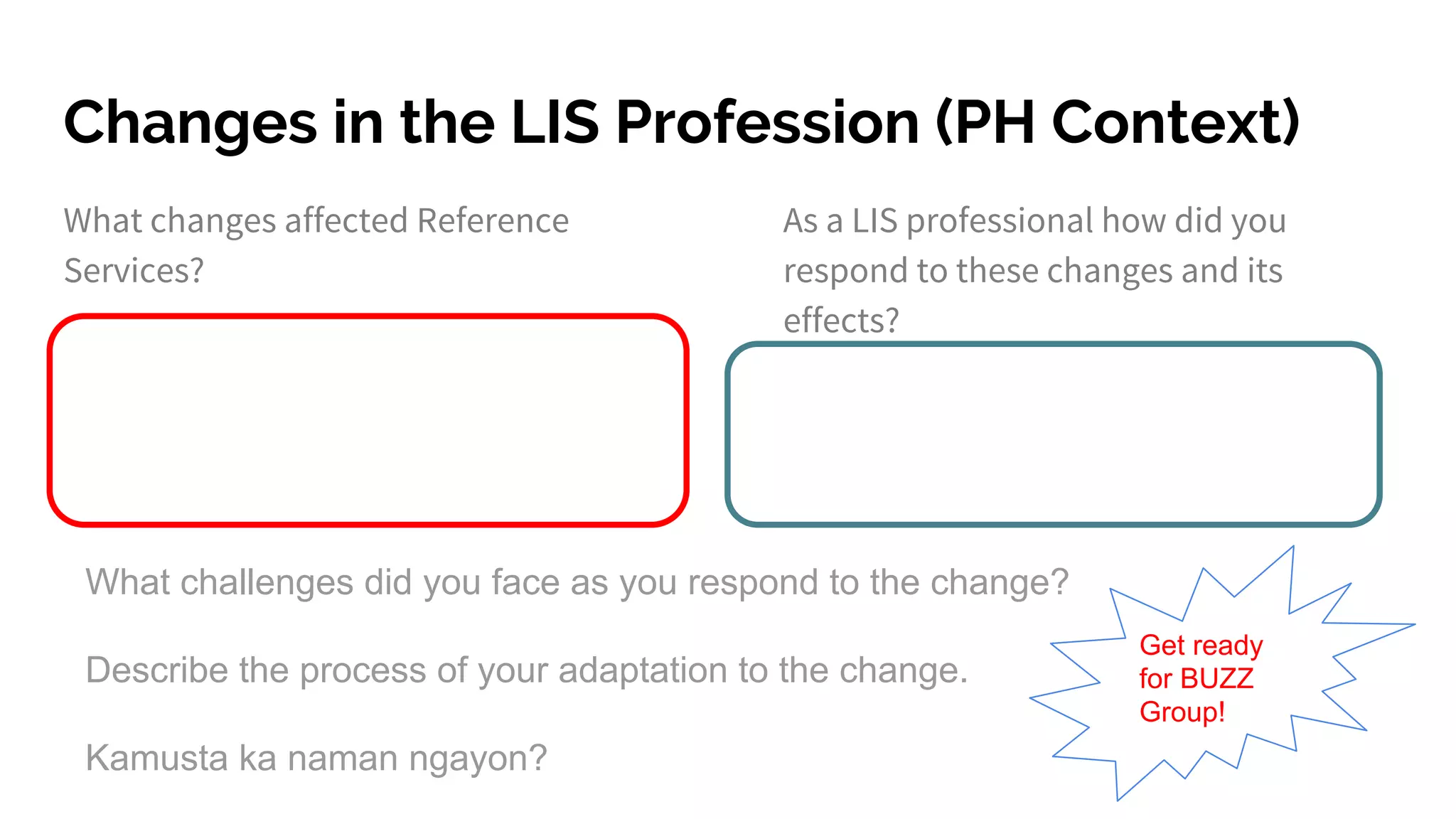 Changes in the LIS Profession (PH Context)
What changes affected Reference
Services?
As a LIS professional how did you
respond to these changes and its
effects?
What challenges did you face as you respond to the change?
Describe the process of your adaptation to the change.
Kamusta ka naman ngayon?
Get ready
for BUZZ
Group!
 