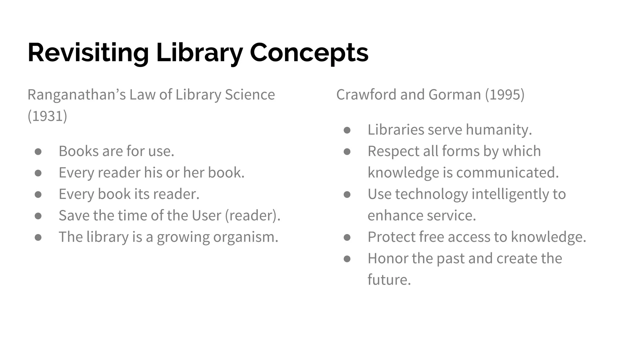 Revisiting Library Concepts
Ranganathan’s Law of Library Science
(1931)
● Books are for use.
● Every reader his or her book.
● Every book its reader.
● Save the time of the User (reader).
● The library is a growing organism.
Crawford and Gorman (1995)
● Libraries serve humanity.
● Respect all forms by which
knowledge is communicated.
● Use technology intelligently to
enhance service.
● Protect free access to knowledge.
● Honor the past and create the
future.
 