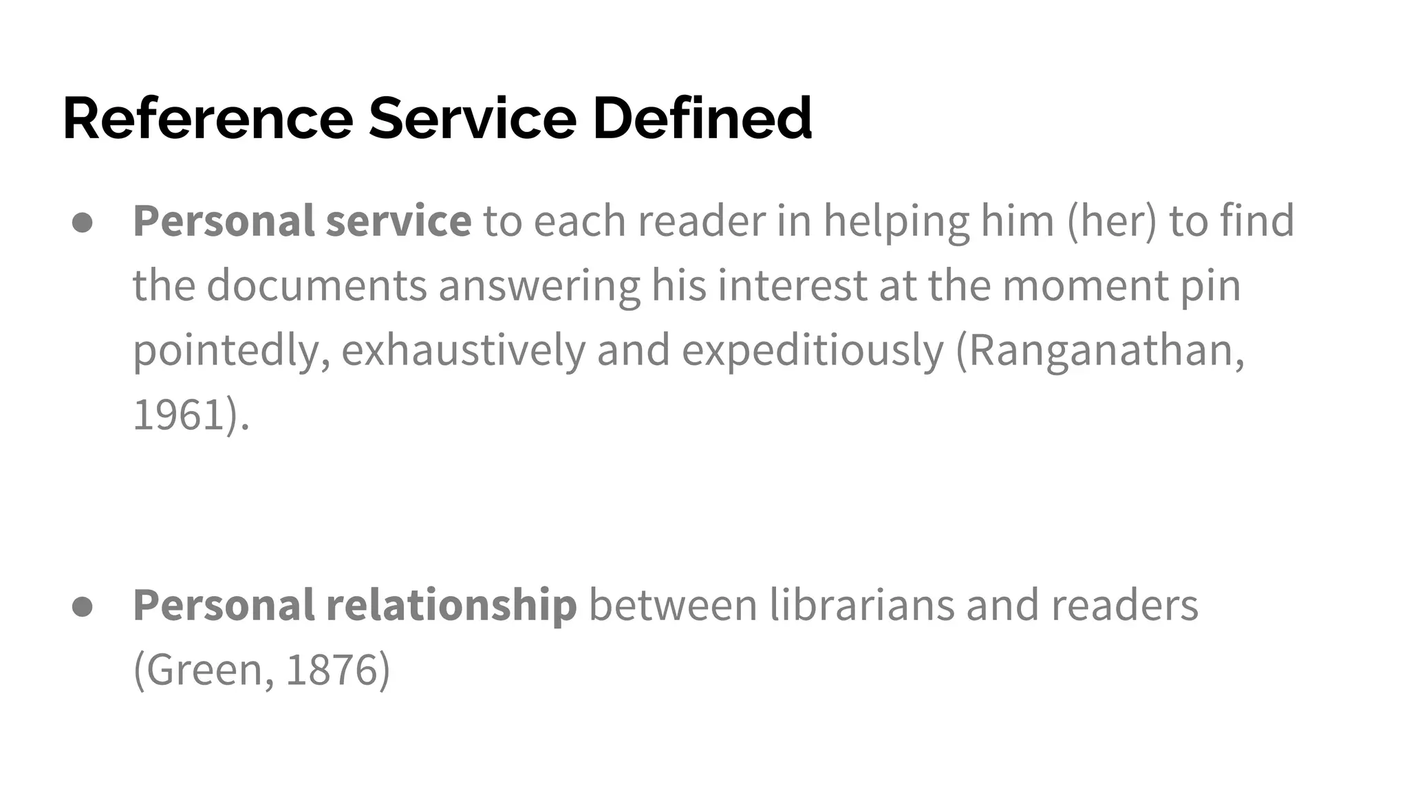 Reference Service Defined
● Personal service to each reader in helping him (her) to find
the documents answering his interest at the moment pin
pointedly, exhaustively and expeditiously (Ranganathan,
1961).
● Personal relationship between librarians and readers
(Green, 1876)
 