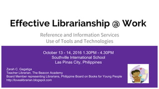 Effective Librarianship @ Work
Reference and Information Services
Use of Tools and Technologies
October 13 - 14, 2016 1.30PM - 4.30PM
Southville International School
Las Pinas City, Philippines
Zarah C. Gagatiga
Teacher Librarian, The Beacon Academy
Board Member representing Librarians, Philippine Board on Books for Young People
http://lovealibrarian.blogspot.com
 