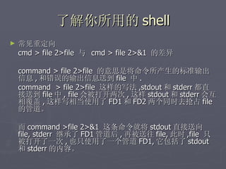 了解你所用的 shell 常见重定向  cmd > file 2>file  与  cmd > file 2>&1  的差异 command > file 2>file  的意思是将命令所产生的标准输出信息 , 和错误的输出信息送到 file  中 . command  > file 2>file  这样的写法 ,stdout 和 stderr 都直接送到 file 中 , file 会被打开两次 , 这样 stdout 和 stderr 会互相覆盖 , 这样写相当使用了 FD1 和 FD2 两个同时去抢占 file  的管道。 而 command >file 2>&1  这条命令就将 stdout 直接送向 file, stderr  继承了 FD1 管道后 , 再被送往 file, 此时 ,file  只被打开了一次 , 也只使用了一个管道 FD1, 它包括了 stdout 和 stderr 的内容。 