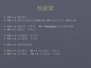 快捷键 Ctrl + u  删除整行 Ctrl + k  删除光标到行尾 (Ctrl +a , Ctrl + k  相当于  Ctrl + u) Ctrl + w  删除前一个单词  Alt + Backspace  也是类似效果 Alt + d  删除后一个单词 Ctrl + h  向前删除一个字符 Ctrl + d  向后删除一个字符 Ctrl + y  粘贴所删除的 Ctrl + f  向右移动  Alt + f  向右移动一个单词 Ctrl + b  向左移动  Alt + b  向左移动一个单词 