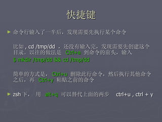 快捷键 命令行输入了一半后，发现需要先执行某个命令 比如 , cd /tmp/dd  ，还没有输入完，发现需要先创建这个目录。以往的做法是  Ctrl+a  到命令的前头，输入  $ mkdir /tmp/dd && cd /tmp/dd 简单的方式是， Ctrl+u   删除此行命令，然后执行其他命令之后，再  Ctrl+y   粘贴之前的命令 zsh 下， 用   alt+q  可以替代上面的两步  ctrl+u , ctrl + y 