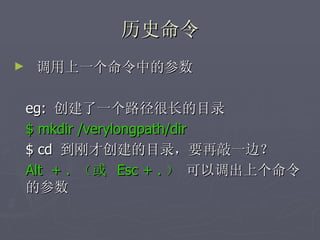 历史命令 调用上一个命令中的参数 eg:  创建了一个路径很长的目录 $ mkdir /verylongpath/dir $ cd  到刚才创建的目录，要再敲一边？ Alt  + .  （或  Esc + . ）  可以调出上个命令的参数 