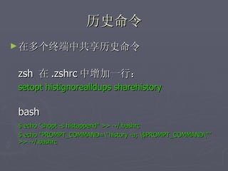 历史命令 在多个终端中共享历史命令 zsh  在 .zshrc 中增加一行：  setopt histignorealldups sharehistory bash $ echo "shopt -s histappend" >> ~/.bashrc $ echo "PROMPT_COMMAND=\"history -a; \$PROMPT_COMMAND\""  >> ~/.bashrc 