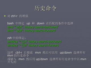 历史命令 对 ctrl-r  的增强 bash  中绑定  up  和  down  在匹配的条件中选择 bind '"\e[A": history-search-backward' bind '"\e[B": history-search-forward' zsh 中的绑定： bindkey "^[[A" history-search-backward bindkey "^[[B" history-search-forward 这样  ctrl-r  后搜索  mvn  然后可以用  up/down  选择所有 mvn 的历史命令 或输入  mvn  然后用 up/down  选择所有历史命令中以 mvn 开头的 