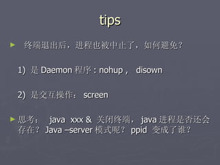 tips 终端退出后，进程也被中止了，如何避免？ 1)  是 Daemon 程序 : nohup ,  disown 2)  是交互操作： screen 思考：  java  xxx &  关闭终端， java 进程是否还会存在？ Java –server 模式呢？ ppid  变成了谁？ 