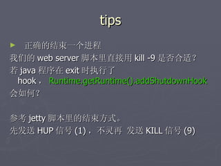 tips 正确的结束一个进程 我们的 web server 脚本里直接用 kill -9 是否合适？ 若 java 程序在 exit 时执行了 hook ， Runtime.getRuntime().addShutdownHook 会如何？  参考 jetty 脚本里的结束方式。 先发送 HUP 信号 (1) ，不灵再 发送 KILL 信号 (9) 
