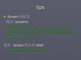 tips Screen 的配置 我的 .screenrc defscrollback 30000 hardstatus alwayslastline "%{=b}%{-b}%{R}[%{=b B}%-w%{=b BK}%>%n %t%{-}%+w%{-b}%< %=%{R}]%{G}[%Y-%m-%d %c]" termcapinfo xterm* ti@:te@ 设置  screen 默认的 shell alias screen='screen -s zsh' 