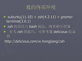 我的终端环境 xubuntu(11.10) + zsh(4.3.11) + gnome-terminal(3.0.1) zsh 的语法与 bash 接近，两者相互借鉴 有关 zsh 的技巧，可参考我 delicious 收录的 http://delicious.com/w.hongjiang/zsh 