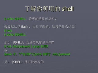 了解你所用的 shell $ echo $SHELL  看到的结果可靠吗？ 假设默认是 Bash ，执行下面的，结果是什么结果 $ ksh  $ echo $SHELL 那么  $SHELL  变量是从哪里来的？ $ cat /etc/passwd | grep $UID 或  $awk -F:  '/'"$UID"'/{print $NF}'  /etc/passwd 另： $SHELL  是可被改写的 