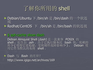 了解你所用的 shell Debian/Ubuntu 下 /bin/sh 是 /bin/dash 的一个软连接 Redhat/CentOS  下  /bin/sh 是 /bin/bash 的软连接 $ apt-cache show dash Debian Almquist Shell (dash) 是一款兼容  POSIX  的  shell ，衍生自  ash 。由于它执行脚本比  bash  快，依赖的库少 ( 使得它更稳健，受软硬件故障影响少 ) ，  Debian  使用它作为默认的系统  shell 。 Dash  与  Bash  的差异？ http://www.igigo.net/archives/169 