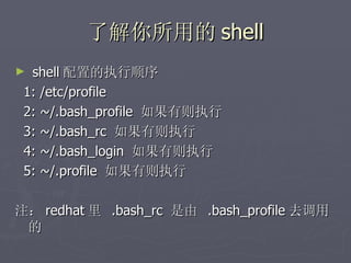 了解你所用的 shell shell 配置的执行顺序 1: /etc/profile 2: ~/.bash_profile  如果有则执行 3: ~/.bash_rc  如果有则执行 4: ~/.bash_login  如果有则执行 5: ~/.profile  如果有则执行 注： redhat 里  .bash_rc  是由  .bash_profile 去调用的  