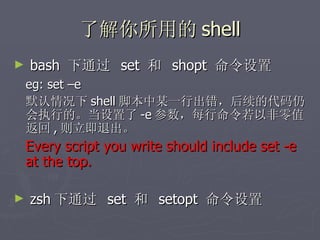 了解你所用的 shell bash  下通过  set  和  shopt  命令设置 eg: set –e 默认情况下 shell 脚本中某一行出错，后续的代码仍会执行的。当设置了 -e 参数，每行命令若以非零值返回 , 则立即退出。 Every script you write should include set -e at the top.  zsh 下通过  set  和  setopt  命令设置 