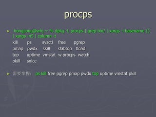 procps
► hongjiang@whj ~ % dpkg -L procps | grep bin/ | xargs -i basename {}
| xargs -n5 | column -t
kill ps sysctl free pgrep
pmap pwdx skill slabtop tload
top uptime vmstat w.procps watch
pkill snice
► 需要掌握： ps kill free pgrep pmap pwdx top uptime vmstat pkill
 