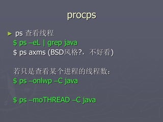 procps
► ps 查看线程
$ ps –eL | grep java
$ ps axms (BSD风格?，不好看)
若只是查看某个进程的线程数：
$ ps –onlwp –C java
$ ps –moTHREAD –C java
 