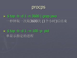 procps
► $ top -b -d 1 -n 3600 | grep java
一秒钟取一次取3600次 (1个小时)后结束
► $ top -b -d 1 –n 100 -p pid
单显示指定的进程
 