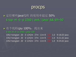 procps
► 定位哪些java线程 的使用率超过 50%
$ top -H -b -p 3260 | awk '/java/ && $9>50‘
► 有个线程cpu 100%，找出来
$ top -H -b -p 3260 | grep 100
3352 hongjian 20 0 1242m 37m 11m R 100 1.0 9:18.03 java
3352 hongjian 20 0 1242m 37m 11m R 100 1.0 9:21.02 java
3352 hongjian 20 0 1242m 37m 11m R 100 1.0 9:24.02 java
 