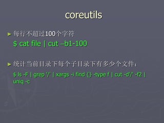 coreutils
► 每行不超过100个字符
$ cat file | cut –b1-100
► 统计当前目录下每个子目录下有多少个文件：
$ ls -F | grep '/' | xargs -i find {} -type f | cut -d'/' -f2 |
uniq -c
 