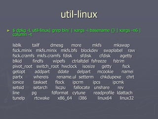 util-linux
► $ dpkg -L util-linux| grep bin/ | xargs -i basename {} | xargs -n6 |
column –t
lsblk tailf dmesg more mkfs mkswap
fsck.minix mkfs.minix mkfs.bfs blockdev swaplabel raw
fsck.cramfs mkfs.cramfs fdisk sfdisk cfdisk agetty
blkid findfs wipefs ctrlaltdel fsfreeze fstrim
pivot_root switch_root hwclock isosize getty fsck
getopt addpart ddate delpart mcookie namei
partx whereis rename.ul setterm chkdupexe chrt
ionice taskset flock ipcrm ipcs ipcmk
setsid setarch lscpu fallocate unshare rev
line pg fdformat cytune readprofile ldattach
tunelp rtcwake x86_64 i386 linux64 linux32
 