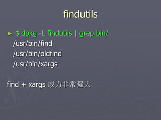 findutils
► $ dpkg -L findutils | grep bin/
/usr/bin/find
/usr/bin/oldfind
/usr/bin/xargs
find + xargs 威力非常强大
 
