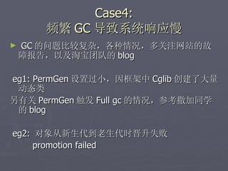 Case4: 频繁 GC 导致系统响应慢 GC 的问题比较复杂，各种情况，多关注网站的故障报告，以及淘宝团队的 blog eg1: PermGen 设置过小，因框架中 Cglib 创建了大量动态类 另有关 PermGen 触发 Full gc 的情况，参考撒加同学的 blog eg2:  对象从新生代到老生代时晋升失败  promotion failed 