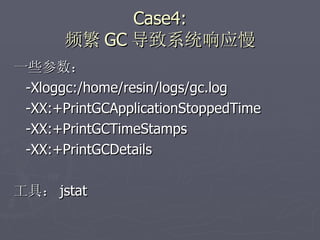 Case4: 频繁 GC 导致系统响应慢 一些参数： -Xloggc:/home/resin/logs/gc.log -XX:+PrintGCApplicationStoppedTime  -XX:+PrintGCTimeStamps  -XX:+PrintGCDetails 工具： jstat 