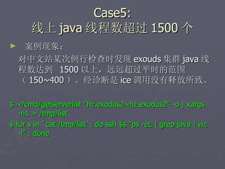 Case5: 线上 java 线程数超过 1500 个 案例现象： 对中文站某次例行检查时发现 exouds 集群 java 线程数达到  1500 以上，远远超过平时的范围（ 150~400 ）。经诊断是 ice 调用没有释放所致。 $ ~/cmd/getserverlist "hz.exodus2~hz.exodus2" -o | xargs -n1 > /tmp/list $ for s in `cat /tmp/list`; do ssh $s "ps -eL | grep java | wc -l" ; done 