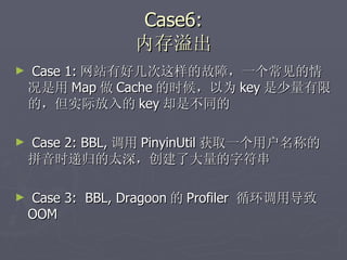 Case6: 内存溢出 Case 1: 网站有好几次这样的故障，一个常见的情况是用 Map 做 Cache 的时候，以为 key 是少量有限的，但实际放入的 key 却是不同的 Case 2: BBL, 调用 PinyinUtil 获取一个用户名称的拼音时递归的太深，创建了大量的字符串 Case 3:  BBL, Dragoon 的 Profiler  循环调用导致 OOM 