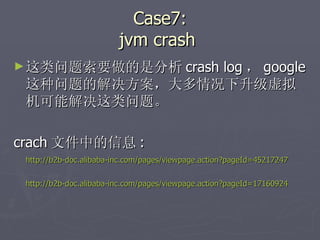 Case7: jvm crash  这类问题索要做的是分析 crash log ， google 这种问题的解决方案，大多情况下升级虚拟机可能解决这类问题。 crach 文件中的信息 : http://b2b-doc.alibaba-inc.com/pages/viewpage.action?pageId=45217247 http://b2b-doc.alibaba-inc.com/pages/viewpage.action?pageId=17160924 