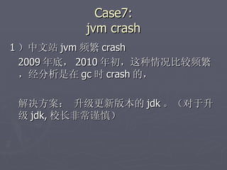Case7: jvm crash 1 ）中文站 jvm 频繁 crash 2009 年底， 2010 年初，这种情况比较频繁，经分析是在 gc 时 crash 的， 解决方案： 升级更新版本的 jdk 。（对于升级 jdk, 校长非常谨慎） 