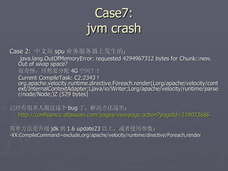 Case7: jvm crash Case 2:  中文站 spu 业务服务器上发生的：   java.lang.OutOfMemoryError: requested 4294967312 bytes for Chunk::new. Out of swap space? 很奇怪，居然要分配 4G 空间？！ Current CompileTask: C2:2343 ! org.apache.velocity.runtime.directive.Foreach.render(Lorg/apache/velocity/context/InternalContextAdapter;Ljava/io/Writer;Lorg/apache/velocity/runtime/parser/node/Node;)Z (529 bytes) 已经有很多人报过这个 bug 了，解决方法这里：  http://confluence.atlassian.com/pages/viewpage.action?pageId=219023686 简单方法是升级 jdk 到 1.6 update23 以上，或者使用参数： -XX:CompileCommand=exclude,org/apache/velocity/runtime/directive/Foreach,render 