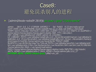 Case8: 避免误杀别人的进程 [admin@bode-redis09 2819]$  ps auxe | grep "[r]edis-server“ admin  2819  0.0  1.7 1739508 1693952 ?  Ssl  Feb03  0:23 bin/redis-server conf/13000.conf HOSTNAME=bode-redis09.hst.xyi.cn.alidc.net SHELL=/bin/bash TERM=xterm-256color HISTSIZE=1000 SSH_CLIENT=172.22.33.3 45875 22 OLDPWD=/home/admin/bazas/deploy/bazas.agent.deploy SSH_TTY=/dev/pts/1 ANT_HOME=/usr/alibaba/ant USER=admin LS_COLORS= LD_LIBRARY_PATH=/usr/alibaba/install/jdk1.6.0_25/jre/lib/amd64/server:/usr/alibaba/install/jdk1.6.0_25/jre/lib/amd64:/usr/alibaba/install/jdk1.6.0_25/jre/../lib/amd64:/home/admin/search/root/lib:/home/admin/usr/local/lib/lib TMOUT=6000 NLSPATH=/usr/dt/lib/nls/msg/%L/%N.cat PATH=/usr/alibaba/java/bin:/usr/alibaba/ant/bin:/usr/alibaba/antx-2/bin:/usr/kerberos/bin:/usr/local/bin:/bin:/usr/bin:/usr/X11R6/bin:/home/admin/bin MAIL=/var/spool/mail/admin PWD=/home/admin/bazas/deploy/bazas.agent.deploy/redis INPUTRC=/etc/inputrc ANTX_HOME=/usr/alibaba/antx-2 JAVA_HOME=/home/admin/jdk1.6.0_27  SHTERM_REAL_USER=zhijun.qiuzj  LANG=en_US …… 