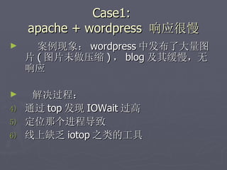Case1:  apache + wordpress  响应很慢 案例现象： wordpress 中发布了大量图片 ( 图片未做压缩 ) ， blog 及其缓慢，无响应 解决过程： 通过 top 发现 IOWait 过高 定位那个进程导致 线上缺乏 iotop 之类的工具 