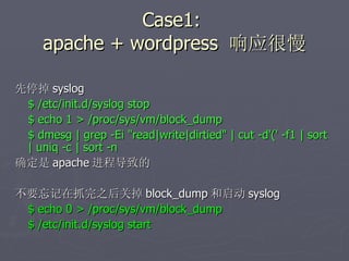 Case1:  apache + wordpress  响应很慢 先停掉 syslog $ /etc/init.d/syslog stop $ echo 1 > /proc/sys/vm/block_dump $ dmesg | grep -Ei "read|write|dirtied" | cut -d'(' -f1 | sort | uniq -c | sort -n  确定是 apache 进程导致的 不要忘记在抓完之后关掉 block_dump 和启动 syslog $ echo 0 > /proc/sys/vm/block_dump $ /etc/init.d/syslog start 
