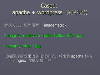 Case1:  apache + wordpress  响应很慢 解决方式，压缩图片： imagemagick $ mogrify -quality 75 -resize 1280x1280 *.jpg $ mogrify -strip *.jpg 压缩图片后效果改善比较明显，后来将 apache 替换为了 nginx  性能更好一些。 