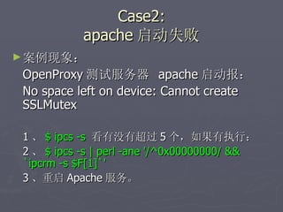 Case2: apache 启动失败 案例现象： OpenProxy 测试服务器  apache 启动报：  No space left on device: Cannot create SSLMutex 1 、 $ ipcs -s   看有没有超过 5 个，如果有执行： 2 、 $ ipcs -s | perl -ane '/^0x00000000/ && `ipcrm -s $F[1]`' 3 、重启 Apache 服务。 