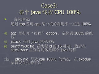Case3: 某个 java 线程 CPU 100% 案例现象： 通过 top 发现 cpu 某个核的利用率一直是 100% top  里打开“线程” option ，定位到 100% 的线程 jstack  获取 java 进程堆栈 printf %0x tid  看线程 id 的 16 进制，然后在 stacktrace 里查看具体是哪个 java 线程 注：  jdk6 nio  导致 cpu 100%  的情况，在 exodus 集群发生过若干次 