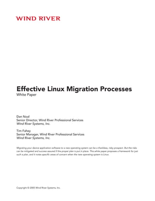 Effective Linux Migration Processes
White Paper




Dan Noal
Senior Director, Wind River Professional Services
Wind River Systems, Inc.

Tim Fahey
Senior Manager, Wind River Professional Services
Wind River Systems, Inc.


Migrating your device application software to a new operating system can be a thankless, risky prospect. But the risks
can be mitigated and success assured if the proper plan is put in place. This white paper proposes a framework for just
such a plan, and it notes specific areas of concern when the new operating system is Linux.




Copyright © 2005 Wind River Systems, Inc.
 
