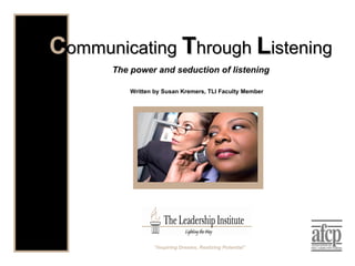 Written by Susan Kremers, TLI Faculty Member C ommunicating  T hrough  L istening The power and seduction of listening “ Inspiring Dreams, Realizing Potential” 