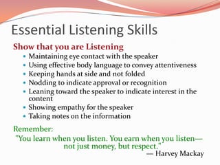 Essential Listening Skills
Show that you are Listening
   Maintaining eye contact with the speaker
   Using effective body language to convey attentiveness
   Keeping hands at side and not folded
   Nodding to indicate approval or recognition
   Leaning toward the speaker to indicate interest in the
    content
   Showing empathy for the speaker
   Taking notes on the information

Remember:
"You learn when you listen. You earn when you listen—
             not just money, but respect."
                                         — Harvey Mackay
 