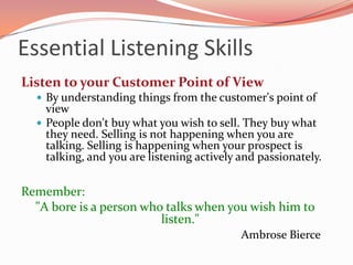 Essential Listening Skills
Listen to your Customer Point of View
   By understanding things from the customer's point of
    view
   People don't buy what you wish to sell. They buy what
    they need. Selling is not happening when you are
    talking. Selling is happening when your prospect is
    talking, and you are listening actively and passionately.

Remember:
  "A bore is a person who talks when you wish him to
                         listen."
                                            Ambrose Bierce
 