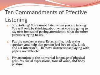 Ten Commandments of Effective
Listening
1.   Stop talking! You cannot listen when you are talking.
     You will only be thinking about what you are going to
     say next instead of paying attention to what the other
     person is trying to say.

2. Put the speaker at ease: Relax, smile, look at the
     speaker and help that person feel free to talk. Look
     and act interested. Remove distractions: playing with
     papers on table etc

3. Pay attention to the nonverbal language of physical
     gestures, facial expressions, tone of voice, and body
     posture.
 