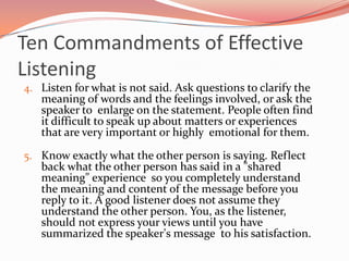 Ten Commandments of Effective
Listening
4. Listen for what is not said. Ask questions to clarify the
   meaning of words and the feelings involved, or ask the
   speaker to enlarge on the statement. People often find
   it difficult to speak up about matters or experiences
   that are very important or highly emotional for them.

5. Know exactly what the other person is saying. Reflect
   back what the other person has said in a "shared
   meaning" experience so you completely understand
   the meaning and content of the message before you
   reply to it. A good listener does not assume they
   understand the other person. You, as the listener,
   should not express your views until you have
   summarized the speaker's message to his satisfaction.
 